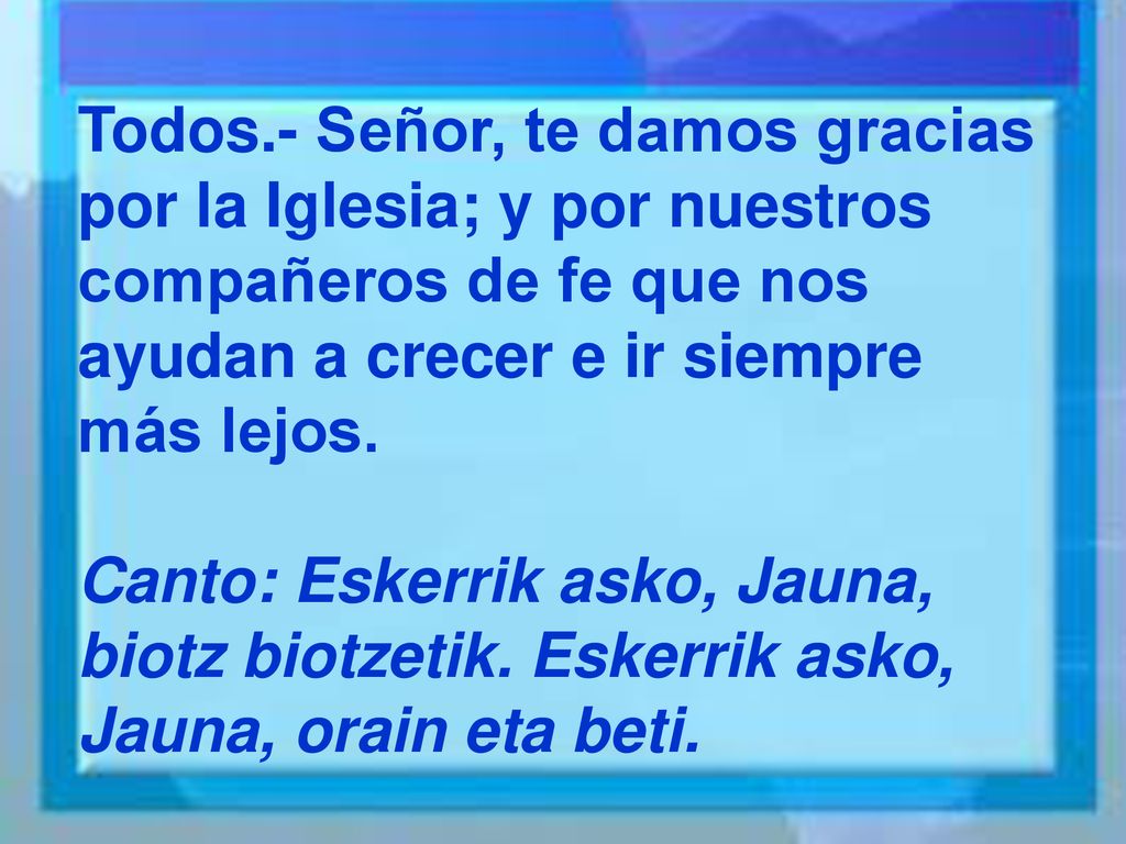 Todos.- Señor, te damos gracias por la Iglesia; y por nuestros compañeros de fe que nos ayudan a crecer e ir siempre más lejos.