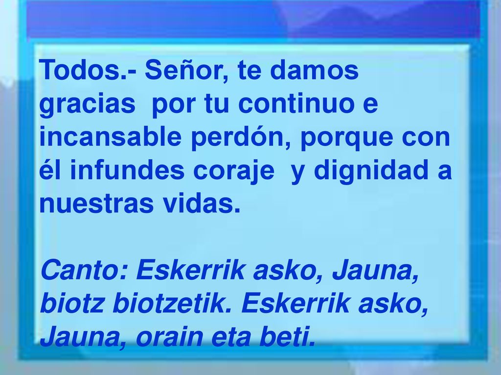 Todos.- Señor, te damos gracias por tu continuo e incansable perdón, porque con él infundes coraje y dignidad a nuestras vidas.