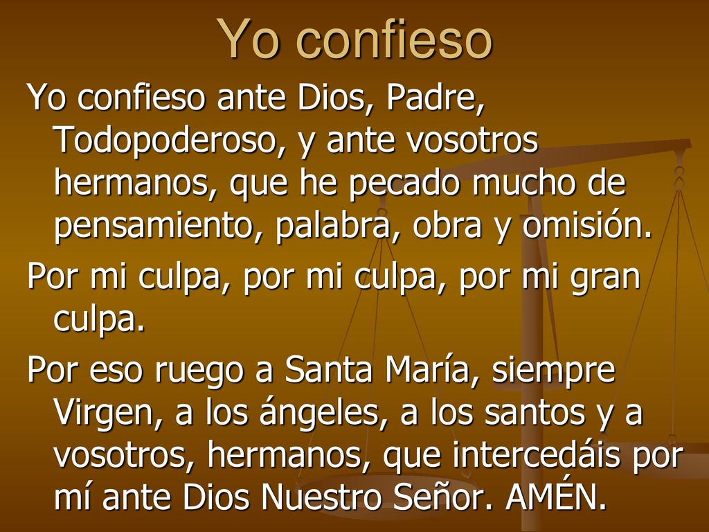 Yo confieso Yo confieso ante Dios, Padre, Todopoderoso, y ante vosotros hermanos, que he pecado mucho de pensamiento, palabra, obra y omisión.