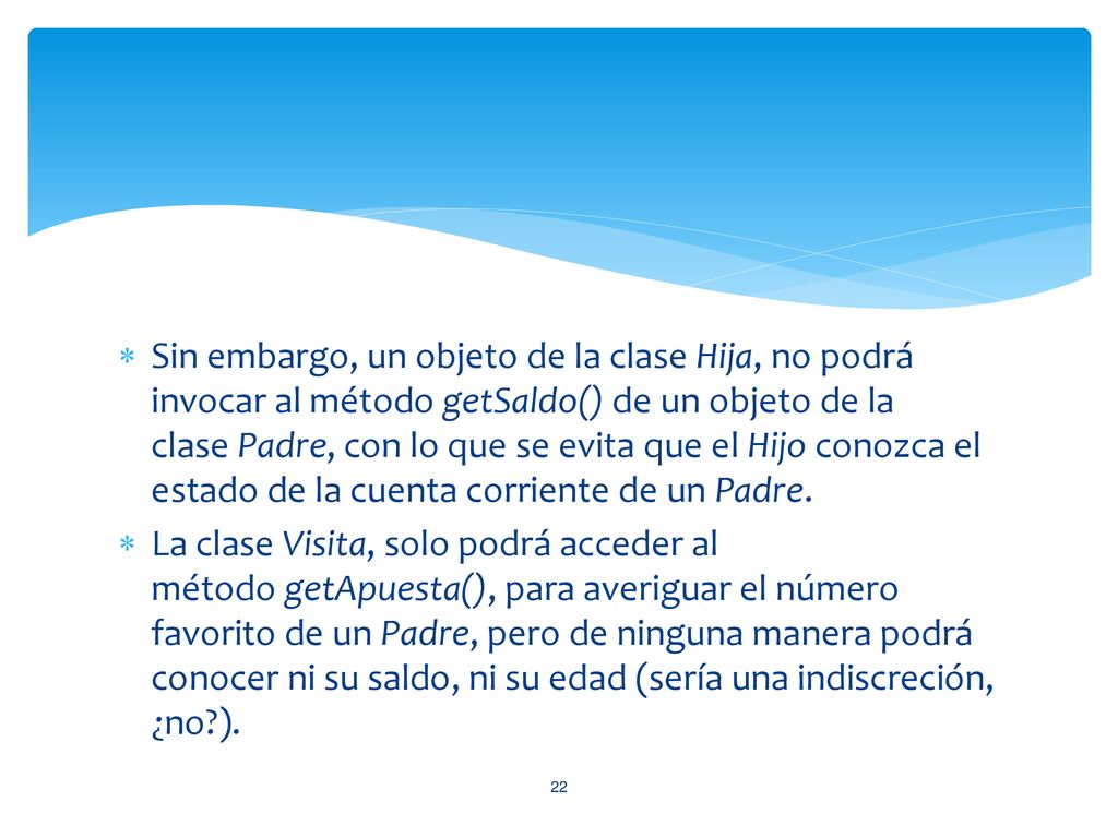 Sin embargo, un objeto de la clase Hija, no podrá invocar al método getSaldo() de un objeto de la clase Padre, con lo que se evita que el Hijo conozca el estado de la cuenta corriente de un Padre.
