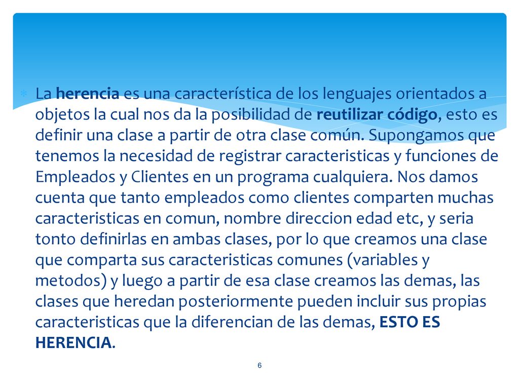 La herencia es una característica de los lenguajes orientados a objetos la cual nos da la posibilidad de reutilizar código, esto es definir una clase a partir de otra clase común.