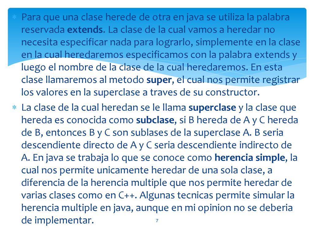 Para que una clase herede de otra en java se utiliza la palabra reservada extends. La clase de la cual vamos a heredar no necesita especificar nada para lograrlo, simplemente en la clase en la cual heredaremos especificamos con la palabra extends y luego el nombre de la clase de la cual heredaremos. En esta clase llamaremos al metodo super, el cual nos permite registrar los valores en la superclase a traves de su constructor.