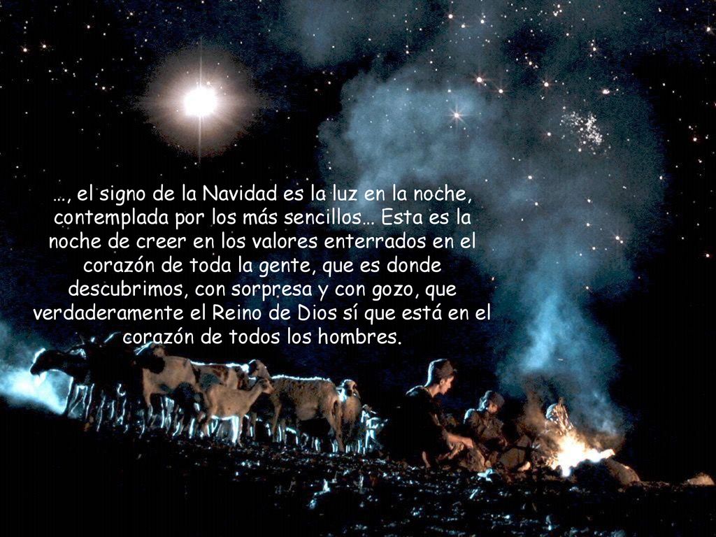 …, el signo de la Navidad es la luz en la noche, contemplada por los más sencillos… Esta es la noche de creer en los valores enterrados en el corazón de toda la gente, que es donde descubrimos, con sorpresa y con gozo, que verdaderamente el Reino de Dios sí que está en el corazón de todos los hombres.