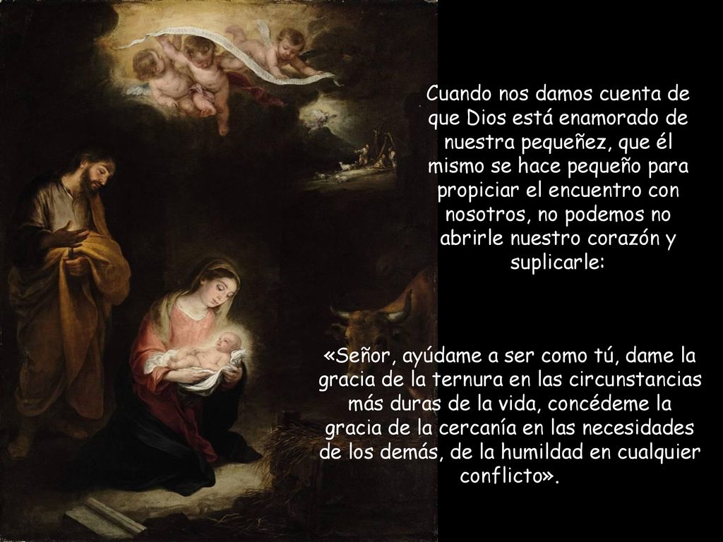 Cuando nos damos cuenta de que Dios está enamorado de nuestra pequeñez, que él mismo se hace pequeño para propiciar el encuentro con nosotros, no podemos no abrirle nuestro corazón y suplicarle: