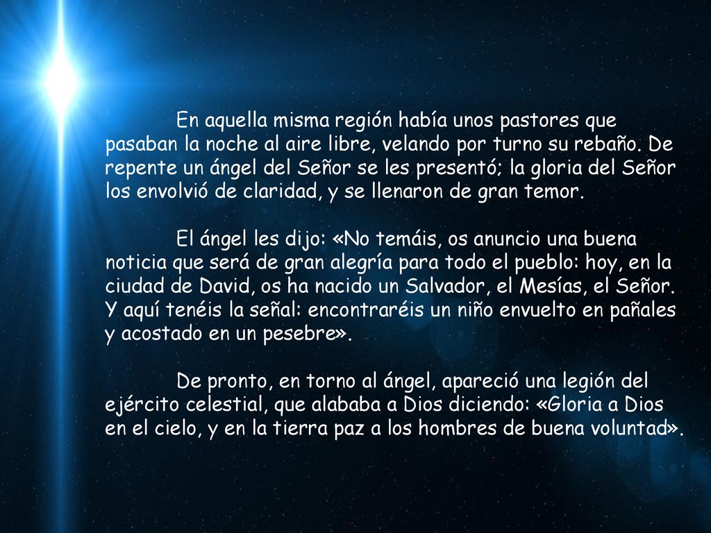 En aquella misma región había unos pastores que pasaban la noche al aire libre, velando por turno su rebaño. De repente un ángel del Señor se les presentó; la gloria del Señor los envolvió de claridad, y se llenaron de gran temor.