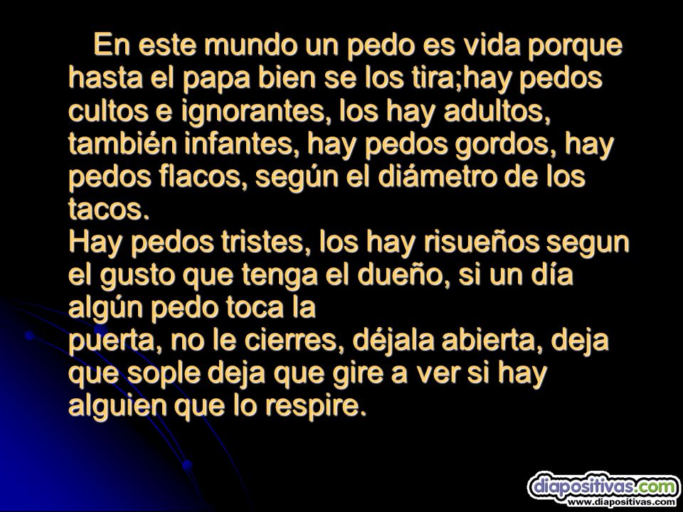 En este mundo un pedo es vida porque hasta el papa bien se los tira;hay pedos cultos e ignorantes, los hay adultos, también infantes, hay pedos gordos, hay pedos flacos, según el diámetro de los tacos.