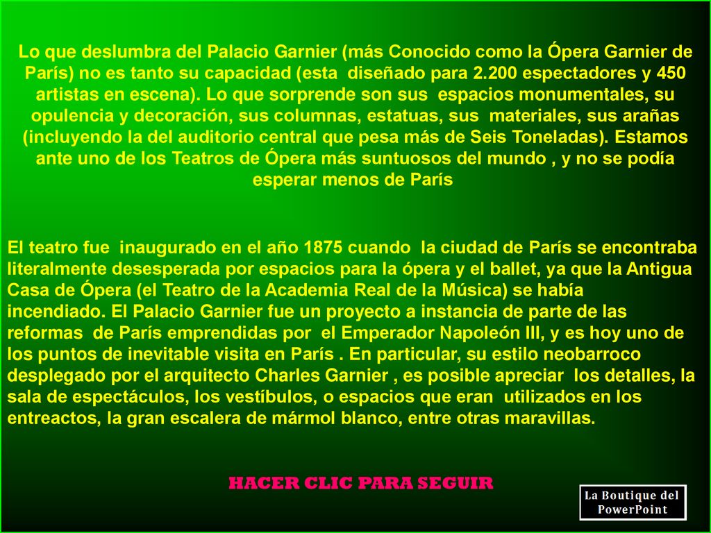 Lo que deslumbra del Palacio Garnier (más Conocido como la Ópera Garnier de París) no es tanto su capacidad (esta diseñado para espectadores y 450 artistas en escena). Lo que sorprende son sus espacios monumentales, su opulencia y decoración, sus columnas, estatuas, sus materiales, sus arañas (incluyendo la del auditorio central que pesa más de Seis Toneladas). Estamos ante uno de los Teatros de Ópera más suntuosos del mundo , y no se podía esperar menos de París