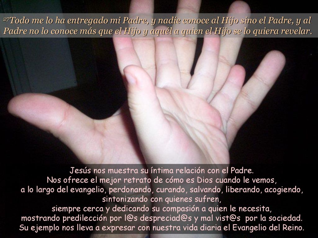 27Todo me lo ha entregado mi Padre, y nadie conoce al Hijo sino el Padre, y al Padre no lo conoce más que el Hijo y aquél a quien el Hijo se lo quiera revelar.