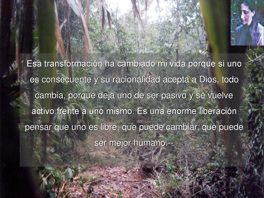 Esa transformación ha cambiado mi vida porque si uno es consecuente y su racionalidad acepta a Dios, todo cambia, porque deja uno de ser pasivo y se vuelve activo frente a uno mismo.