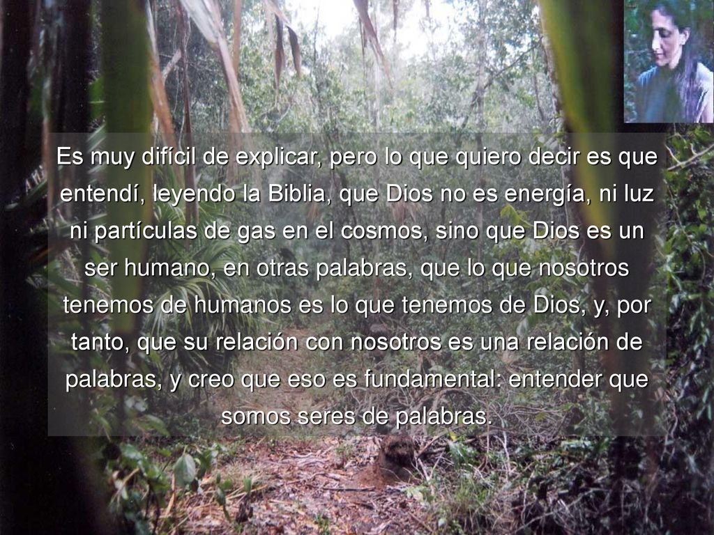 Es muy difícil de explicar, pero lo que quiero decir es que entendí, leyendo la Biblia, que Dios no es energía, ni luz ni partículas de gas en el cosmos, sino que Dios es un ser humano, en otras palabras, que lo que nosotros tenemos de humanos es lo que tenemos de Dios, y, por tanto, que su relación con nosotros es una relación de palabras, y creo que eso es fundamental: entender que somos seres de palabras.