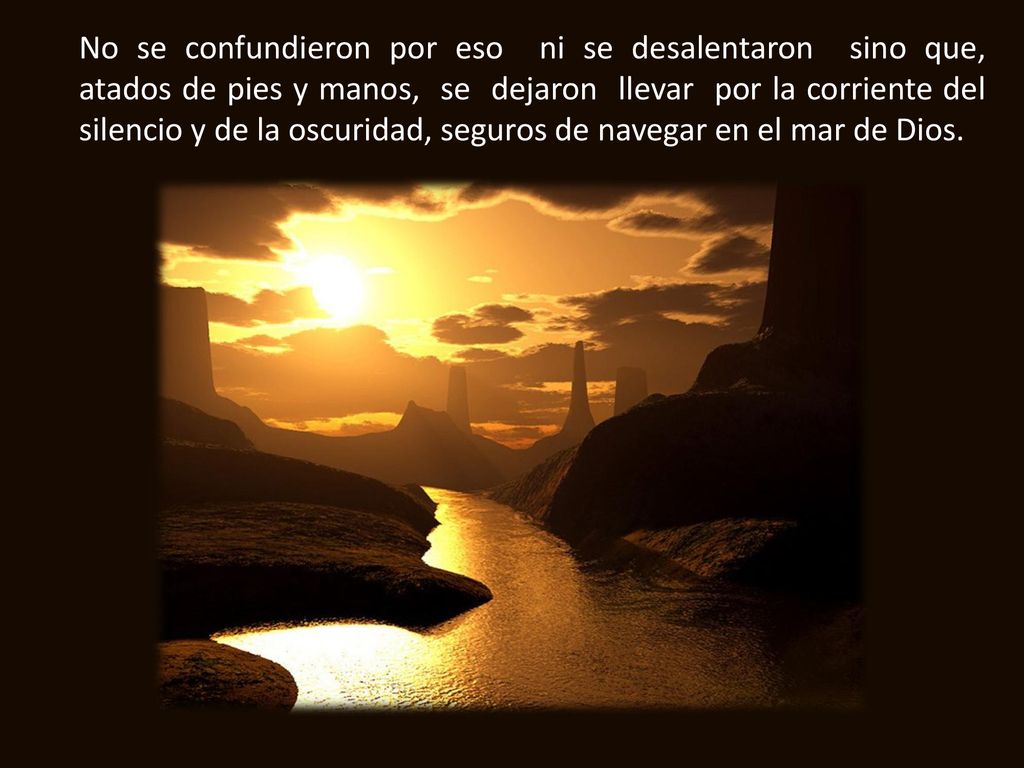 No se confundieron por eso ni se desalentaron sino que, atados de pies y manos, se dejaron llevar por la corriente del silencio y de la oscuridad, seguros de navegar en el mar de Dios.