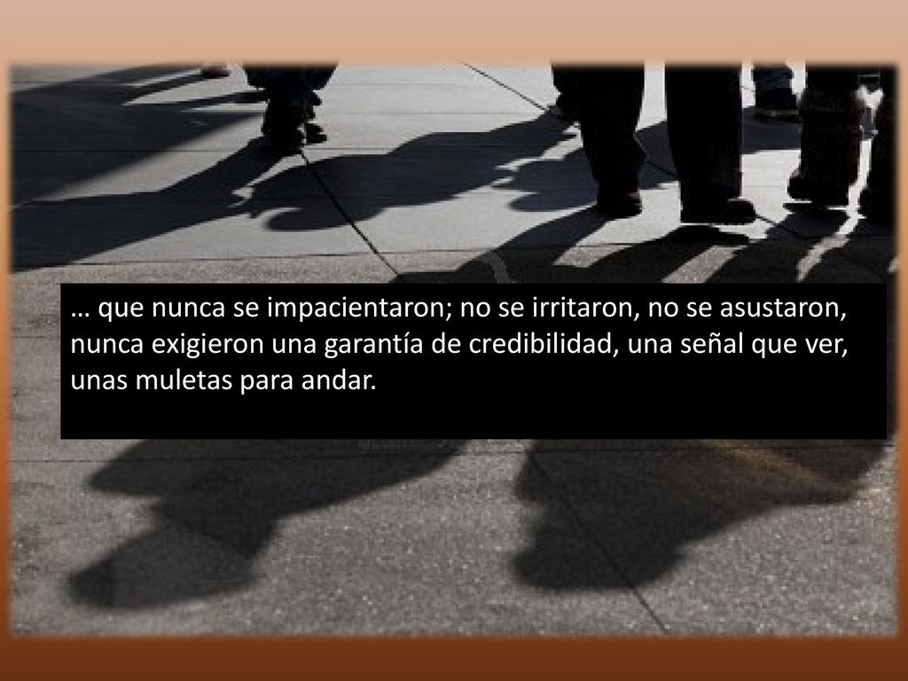 … que nunca se impacientaron; no se irritaron, no se asustaron, nunca exigieron una garantía de credibilidad, una señal que ver, unas muletas para andar.