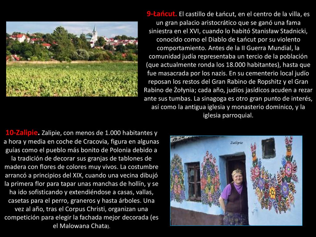 9-Łańcut. El castillo de Łańcut, en el centro de la villa, es un gran palacio aristocrático que se ganó una fama siniestra en el XVI, cuando lo habitó Stanisław Stadnicki, conocido como el Diablo de Łańcut por su violento comportamiento. Antes de la II Guerra Mundial, la comunidad judía representaba un tercio de la población (que actualmente ronda los habitantes), hasta que fue masacrada por los nazis. En su cementerio local judío reposan los restos del Gran Rabino de Ropshitz y el Gran Rabino de Żołynia; cada año, judíos jasídicos acuden a rezar ante sus tumbas. La sinagoga es otro gran punto de interés, así como la antigua iglesia y monasterio dominico, y la iglesia parroquial.