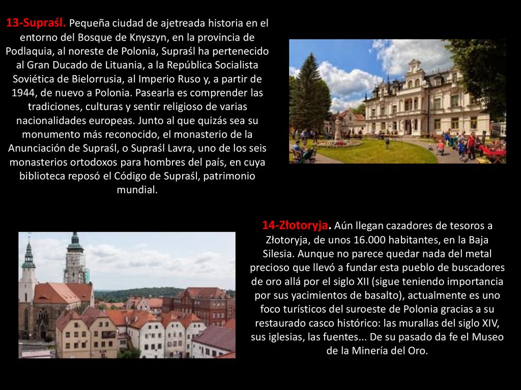 13-Supraśl. Pequeña ciudad de ajetreada historia en el entorno del Bosque de Knyszyn, en la provincia de Podlaquia, al noreste de Polonia, Supraśl ha pertenecido al Gran Ducado de Lituania, a la República Socialista Soviética de Bielorrusia, al Imperio Ruso y, a partir de 1944, de nuevo a Polonia. Pasearla es comprender las tradiciones, culturas y sentir religioso de varias nacionalidades europeas. Junto al que quizás sea su monumento más reconocido, el monasterio de la Anunciación de Supraśl, o Supraśl Lavra, uno de los seis monasterios ortodoxos para hombres del país, en cuya biblioteca reposó el Código de Supraśl, patrimonio mundial.