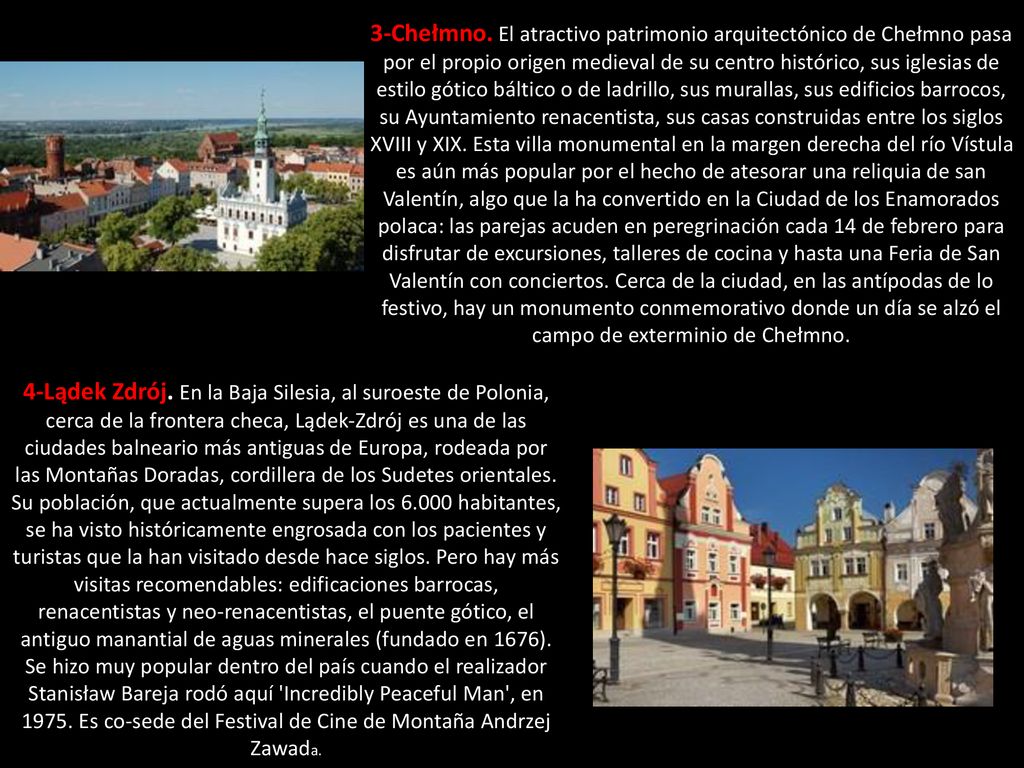 3-Chełmno. El atractivo patrimonio arquitectónico de Chełmno pasa por el propio origen medieval de su centro histórico, sus iglesias de estilo gótico báltico o de ladrillo, sus murallas, sus edificios barrocos, su Ayuntamiento renacentista, sus casas construidas entre los siglos XVIII y XIX. Esta villa monumental en la margen derecha del río Vístula es aún más popular por el hecho de atesorar una reliquia de san Valentín, algo que la ha convertido en la Ciudad de los Enamorados polaca: las parejas acuden en peregrinación cada 14 de febrero para disfrutar de excursiones, talleres de cocina y hasta una Feria de San Valentín con conciertos. Cerca de la ciudad, en las antípodas de lo festivo, hay un monumento conmemorativo donde un día se alzó el campo de exterminio de Chełmno.