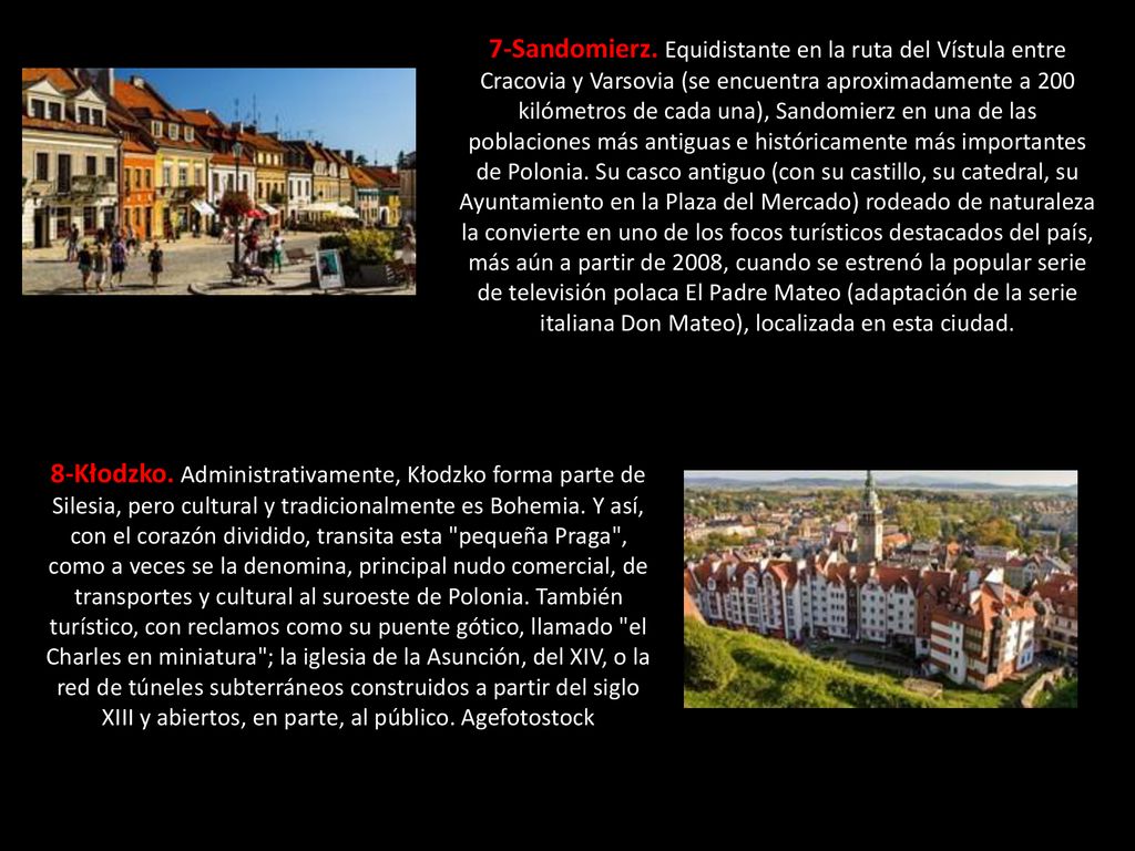 7-Sandomierz. Equidistante en la ruta del Vístula entre Cracovia y Varsovia (se encuentra aproximadamente a 200 kilómetros de cada una), Sandomierz en una de las poblaciones más antiguas e históricamente más importantes de Polonia. Su casco antiguo (con su castillo, su catedral, su Ayuntamiento en la Plaza del Mercado) rodeado de naturaleza la convierte en uno de los focos turísticos destacados del país, más aún a partir de 2008, cuando se estrenó la popular serie de televisión polaca El Padre Mateo (adaptación de la serie italiana Don Mateo), localizada en esta ciudad.