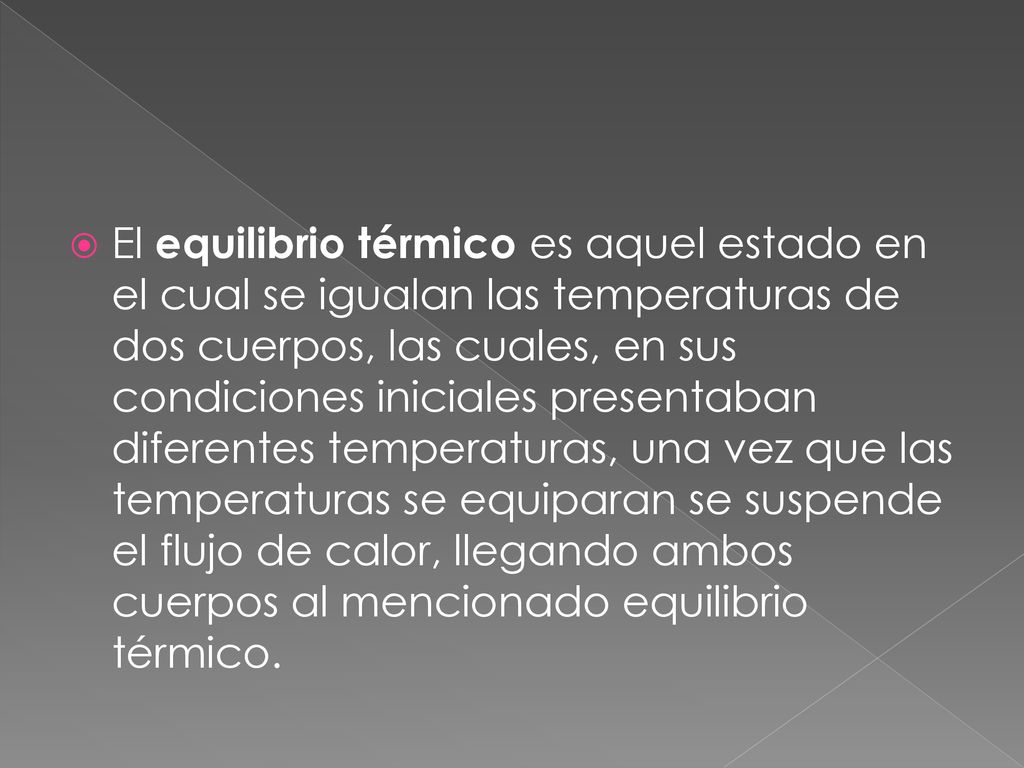 El equilibrio térmico es aquel estado en el cual se igualan las temperaturas de dos cuerpos, las cuales, en sus condiciones iniciales presentaban diferentes temperaturas, una vez que las temperaturas se equiparan se suspende el flujo de calor, llegando ambos cuerpos al mencionado equilibrio térmico.