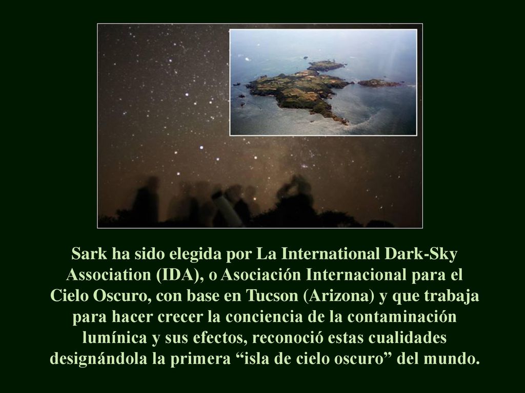 Sark ha sido elegida por La International Dark-Sky Association (IDA), o Asociación Internacional para el Cielo Oscuro, con base en Tucson (Arizona) y que trabaja para hacer crecer la conciencia de la contaminación lumínica y sus efectos, reconoció estas cualidades designándola la primera isla de cielo oscuro del mundo.