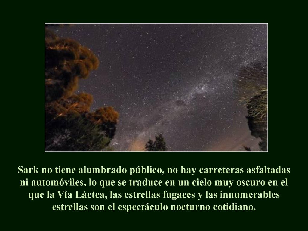 Sark no tiene alumbrado público, no hay carreteras asfaltadas ni automóviles, lo que se traduce en un cielo muy oscuro en el que la Vía Láctea, las estrellas fugaces y las innumerables estrellas son el espectáculo nocturno cotidiano.