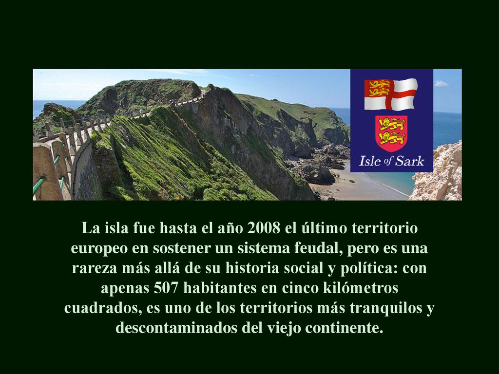 La isla fue hasta el año 2008 el último territorio europeo en sostener un sistema feudal, pero es una rareza más allá de su historia social y política: con apenas 507 habitantes en cinco kilómetros cuadrados, es uno de los territorios más tranquilos y descontaminados del viejo continente.