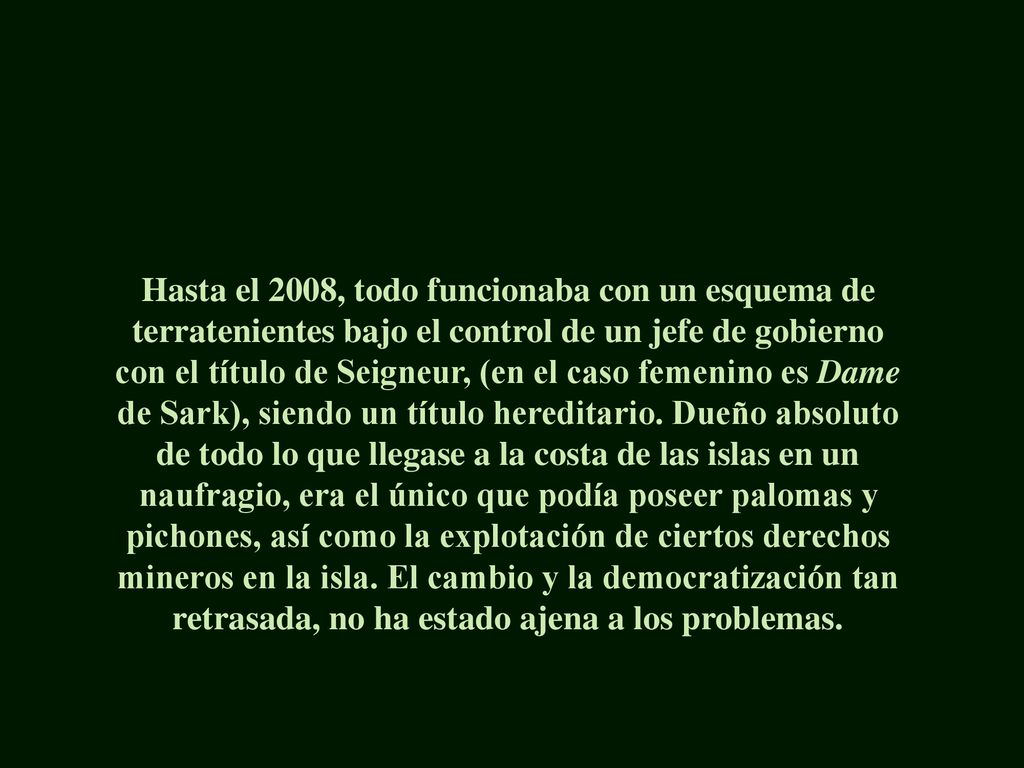 Hasta el 2008, todo funcionaba con un esquema de terratenientes bajo el control de un jefe de gobierno con el título de Seigneur, (en el caso femenino es Dame de Sark), siendo un título hereditario.