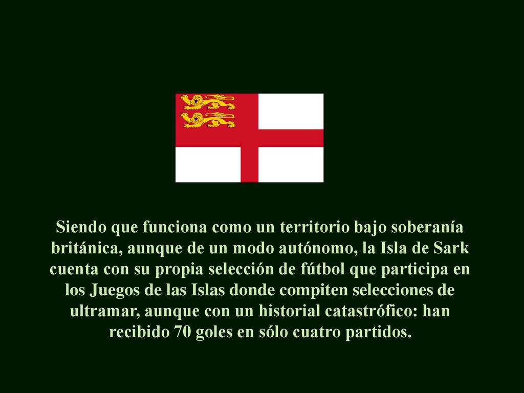 Siendo que funciona como un territorio bajo soberanía británica, aunque de un modo autónomo, la Isla de Sark cuenta con su propia selección de fútbol que participa en los Juegos de las Islas donde compiten selecciones de ultramar, aunque con un historial catastrófico: han recibido 70 goles en sólo cuatro partidos.