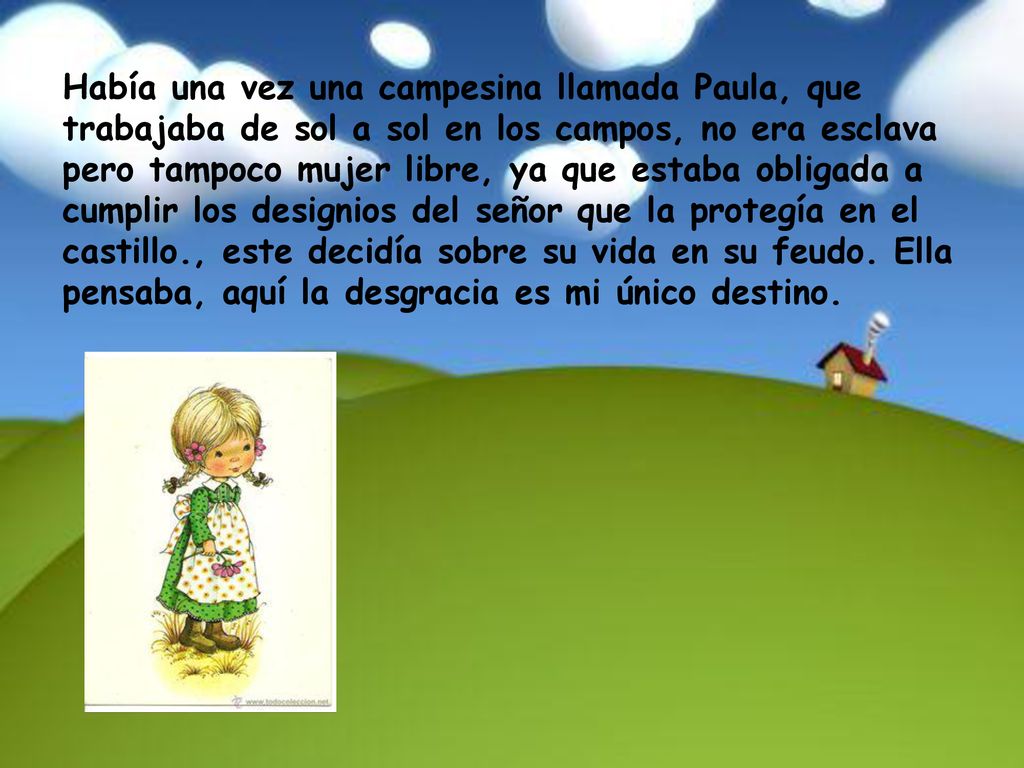Había una vez una campesina llamada Paula, que trabajaba de sol a sol en los campos, no era esclava pero tampoco mujer libre, ya que estaba obligada a cumplir los designios del señor que la protegía en el castillo., este decidía sobre su vida en su feudo.