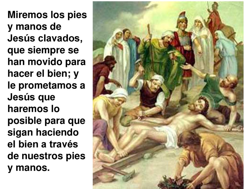 Miremos los pies y manos de Jesús clavados, que siempre se han movido para hacer el bien; y le prometamos a Jesús que haremos lo posible para que sigan haciendo el bien a través de nuestros pies y manos.