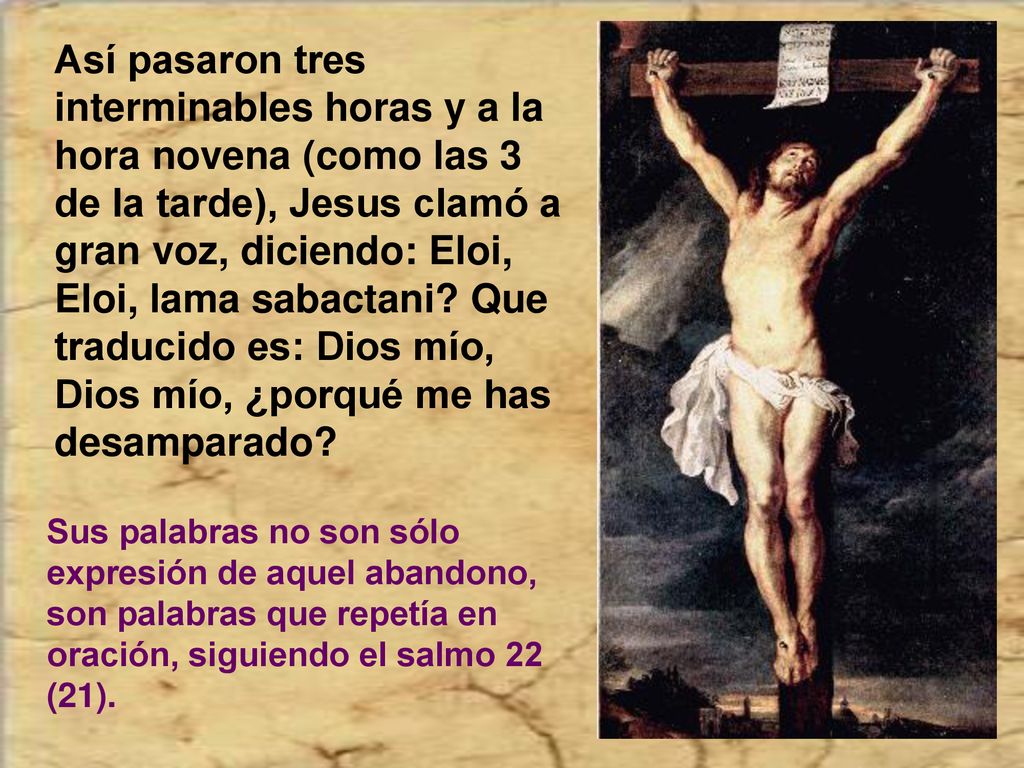 Así pasaron tres interminables horas y a la hora novena (como las 3 de la tarde), Jesus clamó a gran voz, diciendo: Eloi, Eloi, lama sabactani Que traducido es: Dios mío, Dios mío, ¿porqué me has desamparado