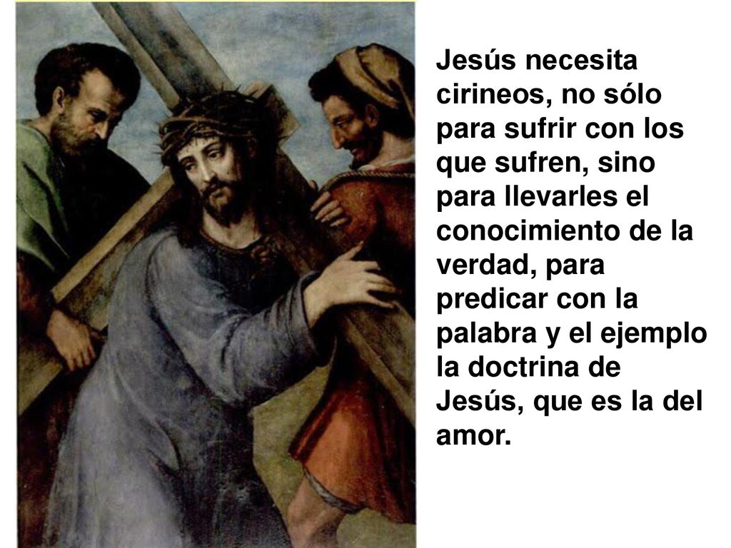 Jesús necesita cirineos, no sólo para sufrir con los que sufren, sino para llevarles el conocimiento de la verdad, para predicar con la palabra y el ejemplo la doctrina de Jesús, que es la del amor.