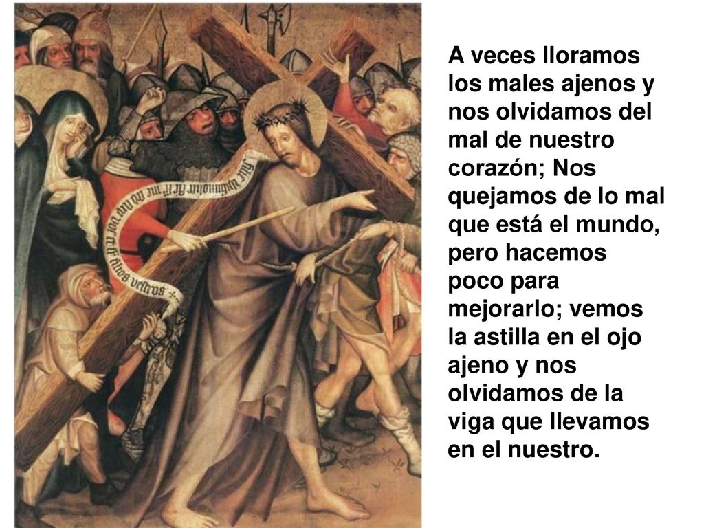 A veces lloramos los males ajenos y nos olvidamos del mal de nuestro corazón; Nos quejamos de lo mal que está el mundo, pero hacemos poco para mejorarlo; vemos la astilla en el ojo ajeno y nos olvidamos de la viga que llevamos en el nuestro.