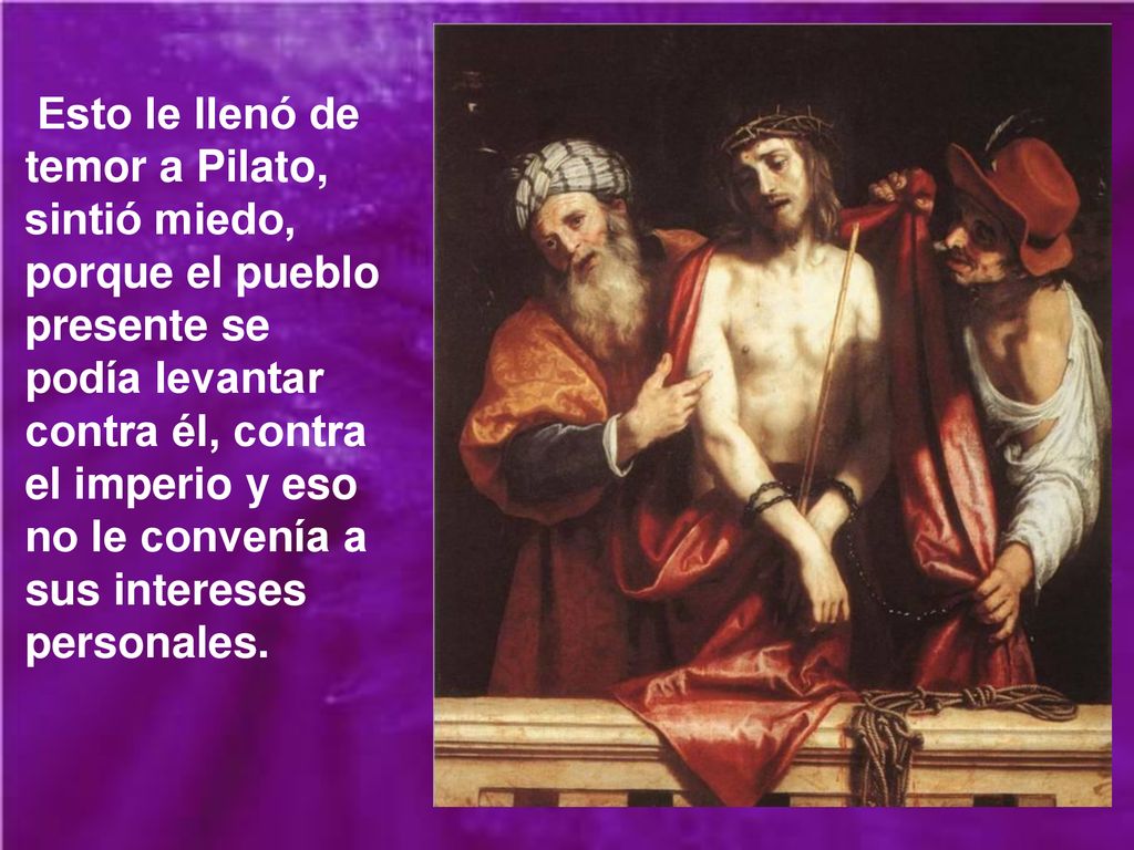 Esto le llenó de temor a Pilato, sintió miedo, porque el pueblo presente se podía levantar contra él, contra el imperio y eso no le convenía a sus intereses personales.