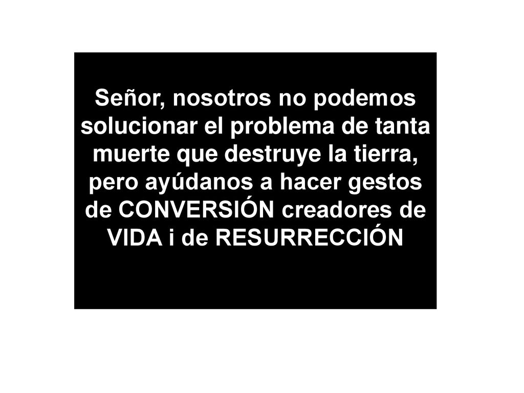Señor, nosotros no podemos solucionar el problema de tanta muerte que destruye la tierra, pero ayúdanos a hacer gestos de CONVERSIÓN creadores de VIDA i de RESURRECCIÓN