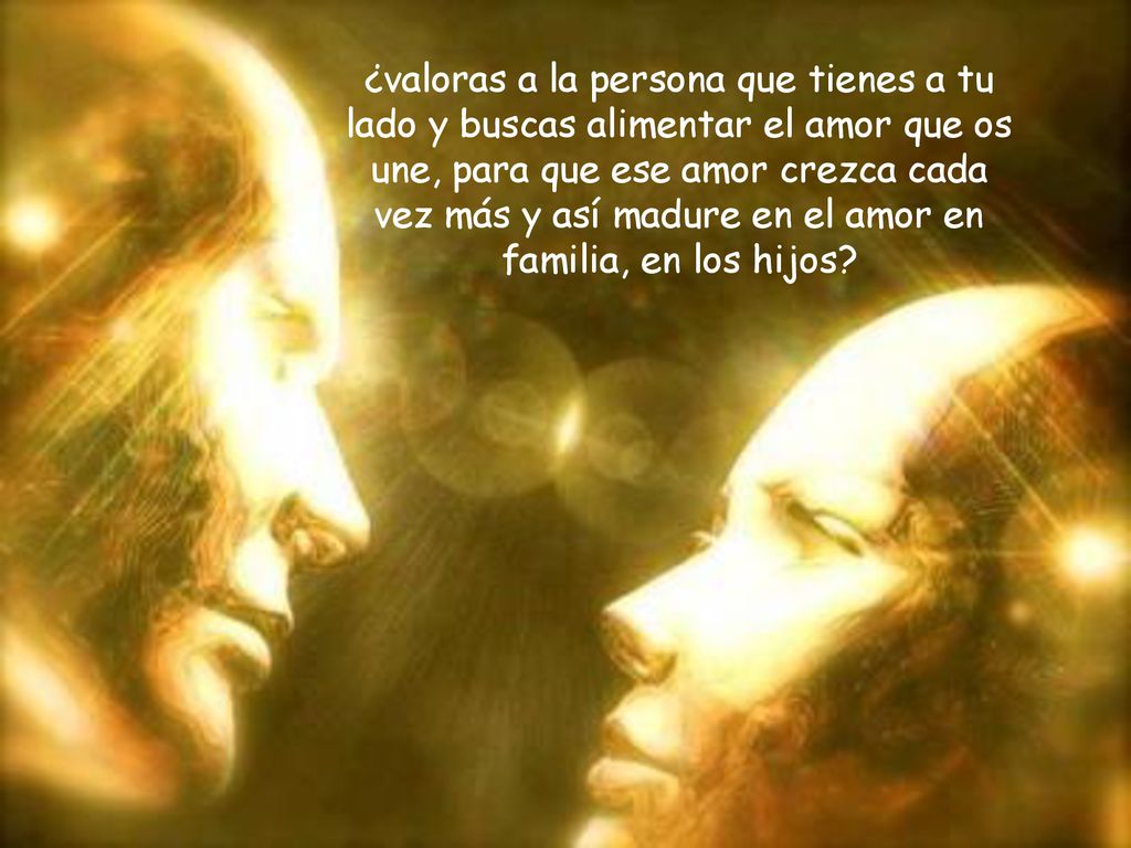 ¿valoras a la persona que tienes a tu lado y buscas alimentar el amor que os une, para que ese amor crezca cada vez más y así madure en el amor en familia, en los hijos