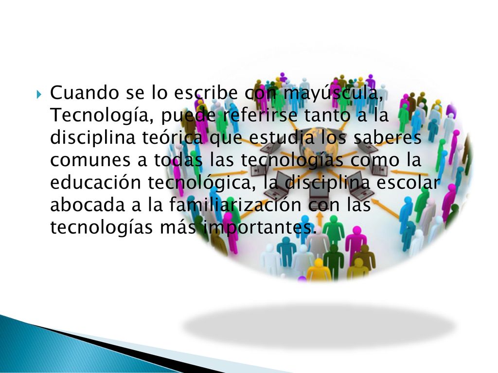Cuando se lo escribe con mayúscula, Tecnología, puede referirse tanto a la disciplina teórica que estudia los saberes comunes a todas las tecnologías como la educación tecnológica, la disciplina escolar abocada a la familiarización con las tecnologías más importantes.