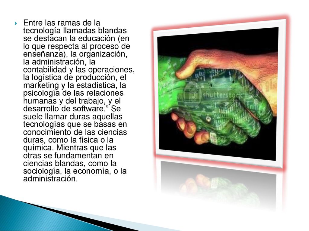 Entre las ramas de la tecnología llamadas blandas se destacan la educación (en lo que respecta al proceso de enseñanza), la organización, la administración, la contabilidad y las operaciones, la logística de producción, el marketing y la estadística, la psicología de las relaciones humanas y del trabajo, y el desarrollo de software. Se suele llamar duras aquellas tecnologías que se basas en conocimiento de las ciencias duras, como la física o la química.