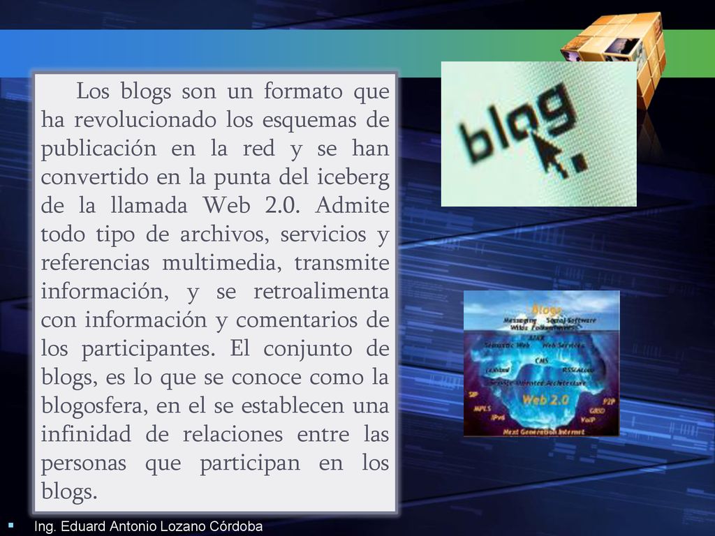 Los blogs son un formato que ha revolucionado los esquemas de publicación en la red y se han convertido en la punta del iceberg de la llamada Web 2.0. Admite todo tipo de archivos, servicios y referencias multimedia, transmite información, y se retroalimenta con información y comentarios de los participantes. El conjunto de blogs, es lo que se conoce como la blogosfera, en el se establecen una infinidad de relaciones entre las personas que participan en los blogs.