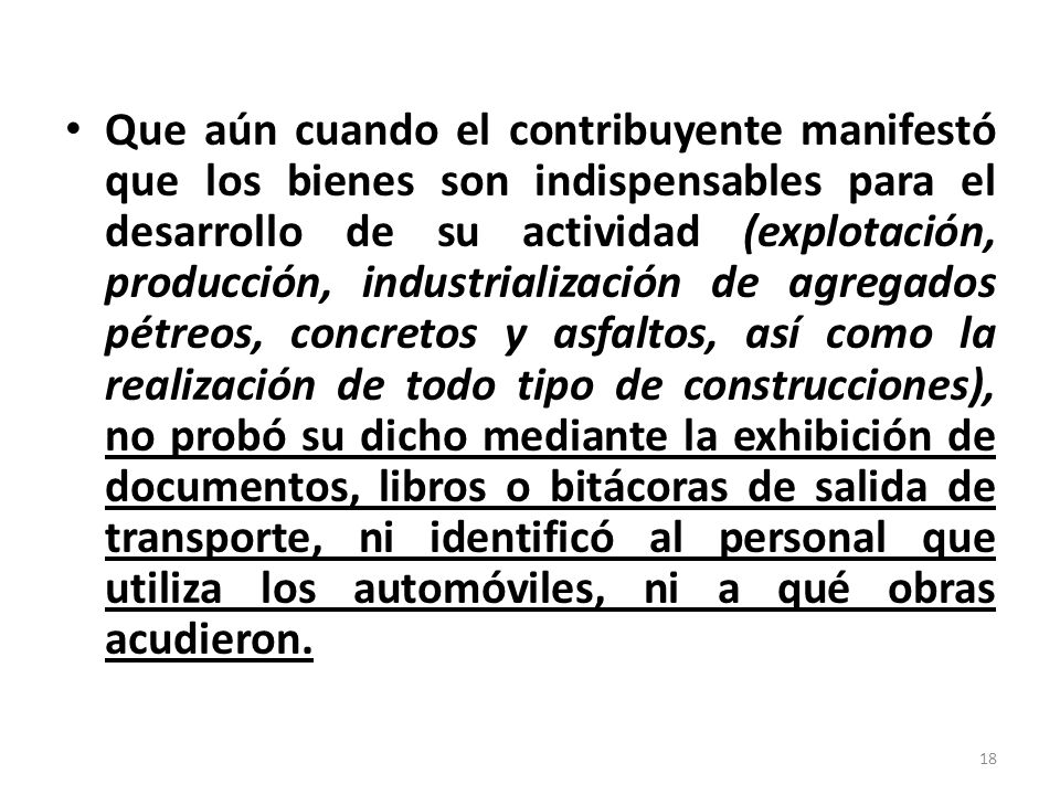 Que aún cuando el contribuyente manifestó que los bienes son indispensables para el desarrollo de su actividad (explotación, producción, industrialización de agregados pétreos, concretos y asfaltos, así como la realización de todo tipo de construcciones), no probó su dicho mediante la exhibición de documentos, libros o bitácoras de salida de transporte, ni identificó al personal que utiliza los automóviles, ni a qué obras acudieron.
