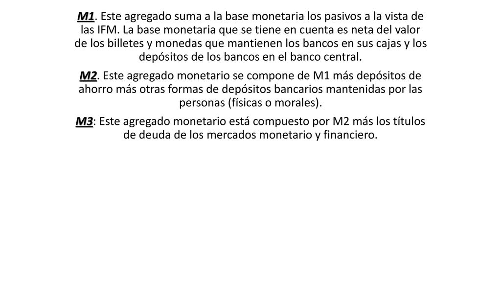 M1. Este agregado suma a la base monetaria los pasivos a la vista de las IFM. La base monetaria que se tiene en cuenta es neta del valor de los billetes y monedas que mantienen los bancos en sus cajas y los depósitos de los bancos en el banco central.