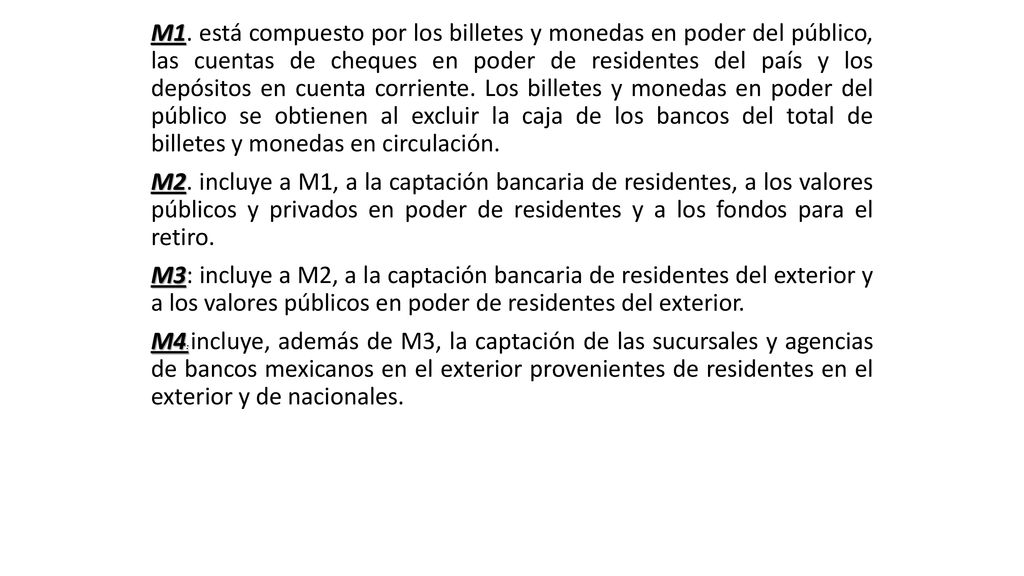 M1. está compuesto por los billetes y monedas en poder del público, las cuentas de cheques en poder de residentes del país y los depósitos en cuenta corriente. Los billetes y monedas en poder del público se obtienen al excluir la caja de los bancos del total de billetes y monedas en circulación.