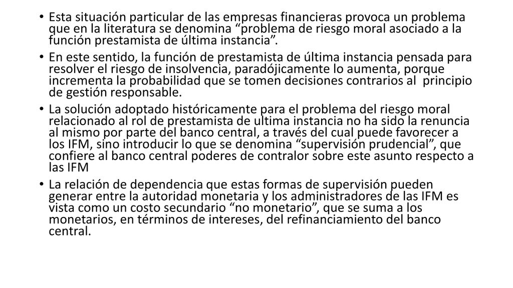 Esta situación particular de las empresas financieras provoca un problema que en la literatura se denomina problema de riesgo moral asociado a la función prestamista de última instancia .