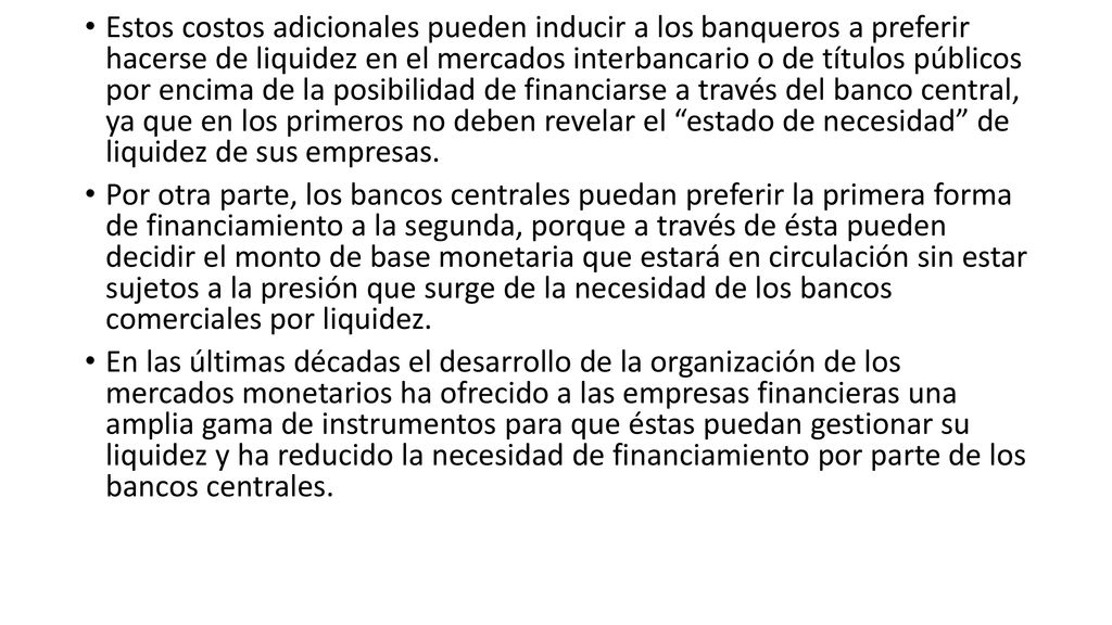 Estos costos adicionales pueden inducir a los banqueros a preferir hacerse de liquidez en el mercados interbancario o de títulos públicos por encima de la posibilidad de financiarse a través del banco central, ya que en los primeros no deben revelar el estado de necesidad de liquidez de sus empresas.
