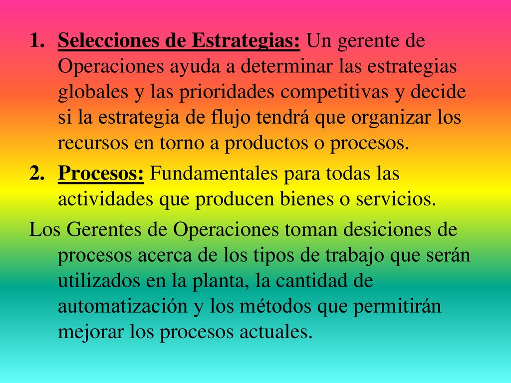 Selecciones de Estrategias: Un gerente de Operaciones ayuda a determinar las estrategias globales y las prioridades competitivas y decide si la estrategia de flujo tendrá que organizar los recursos en torno a productos o procesos.