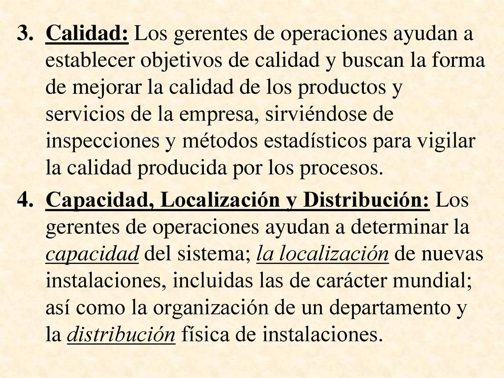 Calidad: Los gerentes de operaciones ayudan a establecer objetivos de calidad y buscan la forma de mejorar la calidad de los productos y servicios de la empresa, sirviéndose de inspecciones y métodos estadísticos para vigilar la calidad producida por los procesos.