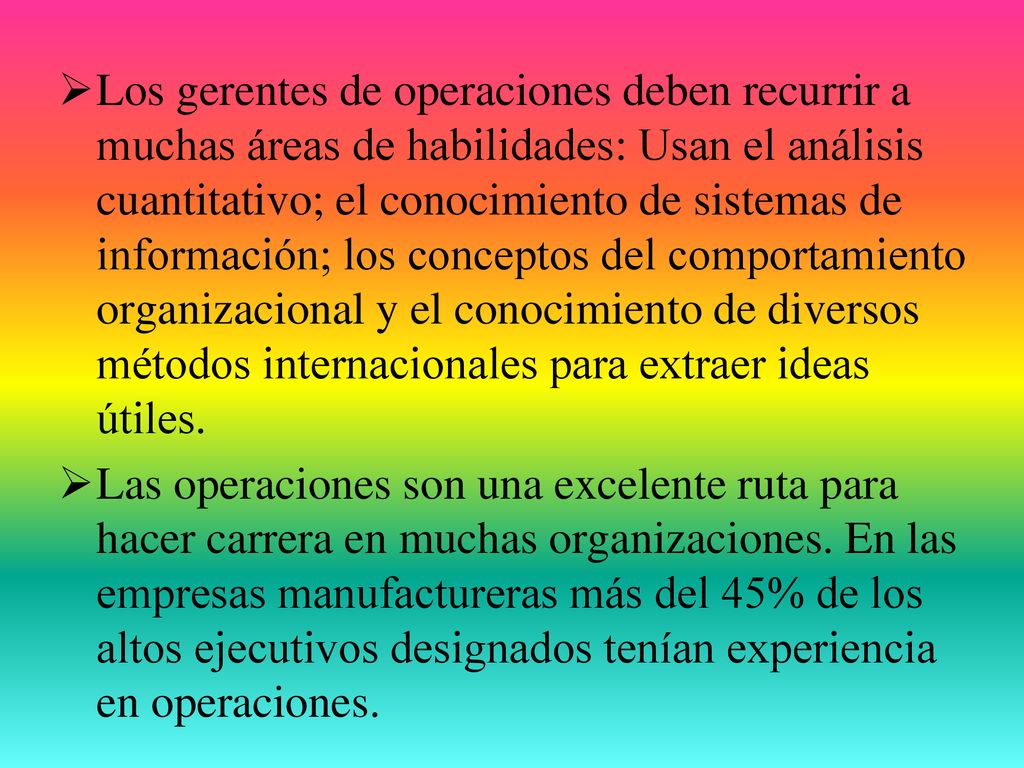 Los gerentes de operaciones deben recurrir a muchas áreas de habilidades: Usan el análisis cuantitativo; el conocimiento de sistemas de información; los conceptos del comportamiento organizacional y el conocimiento de diversos métodos internacionales para extraer ideas útiles.