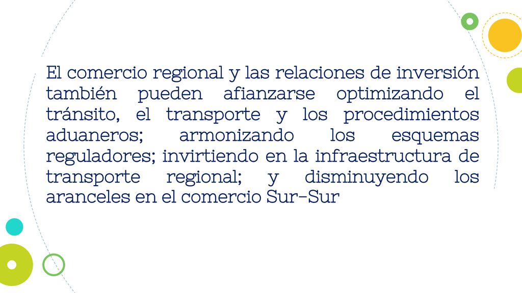 El comercio regional y las relaciones de inversión también pueden afianzarse optimizando el tránsito, el transporte y los procedimientos aduaneros; armonizando los esquemas reguladores; invirtiendo en la infraestructura de transporte regional; y disminuyendo los aranceles en el comercio Sur-Sur