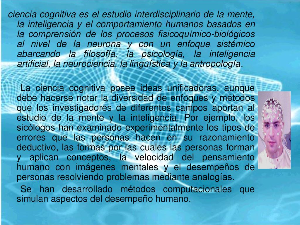 ciencia cognitiva es el estudio interdisciplinario de la mente, la inteligencia y el comportamiento humanos basados en la comprensión de los procesos fisicoquímico-biológicos al nivel de la neurona y con un enfoque sistémico abarcando la filosofía, la psicología, la inteligencia artificial, la neurociencia, la lingüística y la antropología.