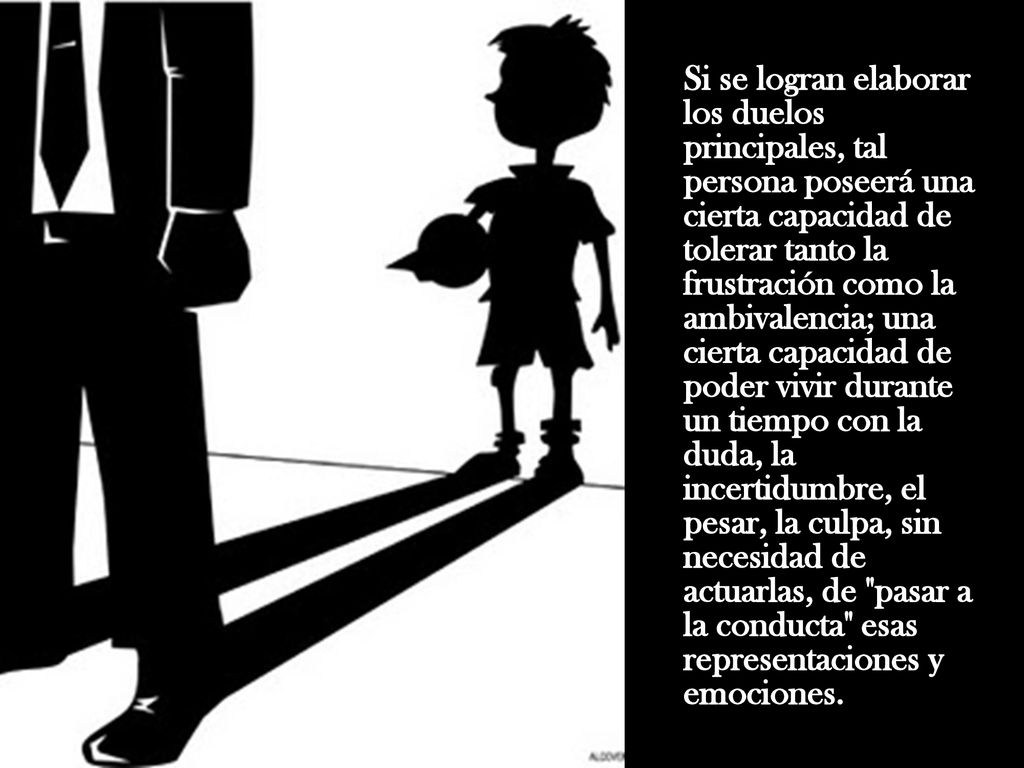 Si se logran elaborar los duelos principales, tal persona poseerá una cierta capacidad de tolerar tanto la frustración como la ambivalencia; una cierta capacidad de poder vivir durante un tiempo con la duda, la incertidumbre, el pesar, la culpa, sin necesidad de actuarlas, de pasar a la conducta esas representaciones y emociones.