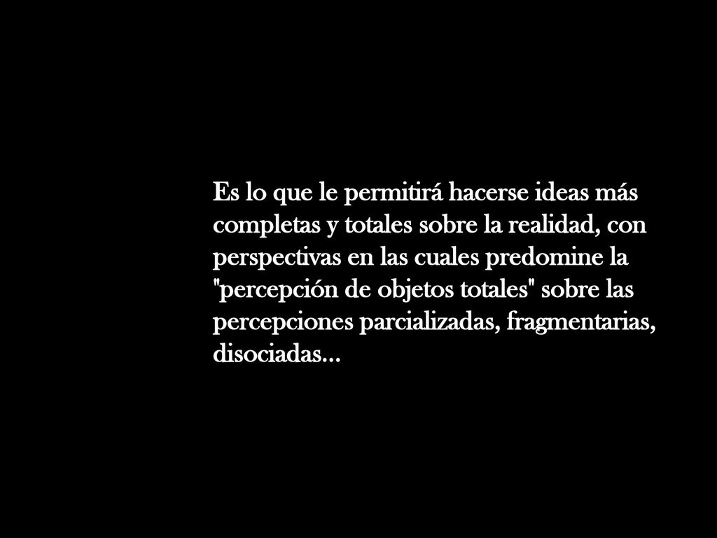 Es lo que le permitirá hacerse ideas más completas y totales sobre la realidad, con perspectivas en las cuales predomine la percepción de objetos totales sobre las percepciones parcializadas, fragmentarias, disociadas...