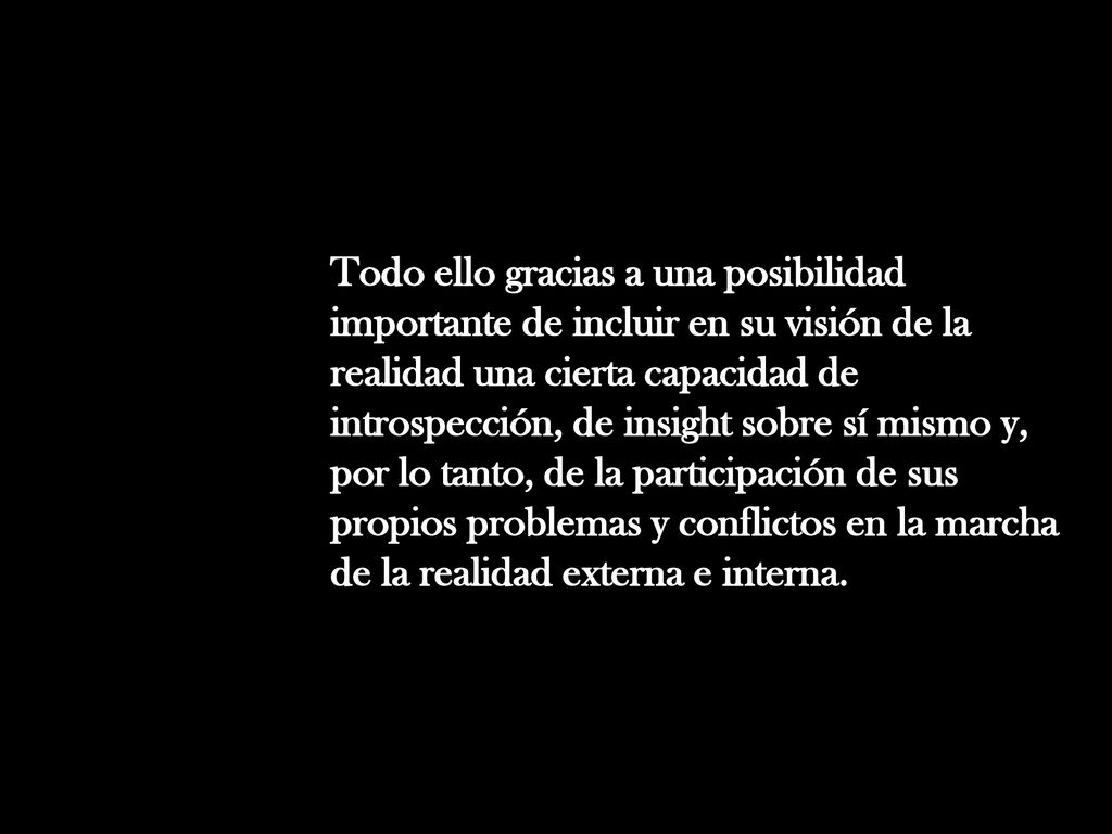 Todo ello gracias a una posibilidad importante de incluir en su visión de la realidad una cierta capacidad de introspección, de insight sobre sí mismo y, por lo tanto, de la participación de sus propios problemas y conflictos en la marcha de la realidad externa e interna.
